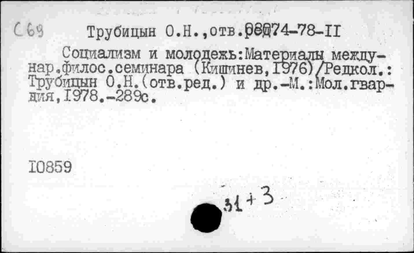 ﻿Трубицын О.Н. ,отв.рё@74-78-Ц
Социализм и молодежь:Материалы между нар.филос. семинара (Кишинев, 1976) /Редкол Трубицын О.Н.(отв.ред.) и др.-М. :Мол.гва для,1978.-289с.
10859